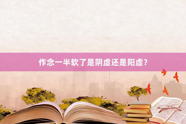 作念一半软了是阴虚还是阳虚？