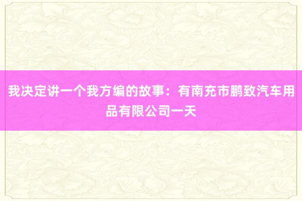 我决定讲一个我方编的故事：有南充市鹏致汽车用品有限公司一天